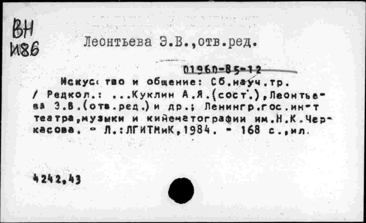 ﻿&н
Леонтьева Э.В.,отв.ред.
01560-85-11-----
Искусе тао и общение: Сб.наУч.тр.
/ Редко«.: ...Куклин А .Я . (сое т‘.) , Леон ть е-еа 3 .В . (от» . ред .) и др.} Ленингр.гос.ин-т
театра,музыки и кинематографии им.Н.К.Черкасова. - Л.: ЛГИТМиК , 1 98А . • 168 с.,ил.
* 24 2*43